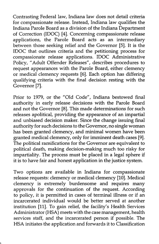 Contrasting Federal law, Indiana law does not detail criteria for compassionate release. Instead, Indiana law qualifies the Indiana Parole Board as a division of the Indiana Department of Correction (IDOC) [4]. Concerning compassionate release applications, the Parole Board acts as an intermediary between those seeking relief and the Governor [5]. It is the IDOC that outlines criteria and the petitioning process for compassionate release applications. IDOC Administrative Policy, “Adult Offender Releases”, describes procedures to request appearances with the Parole Board, either clemency or medical clemency requests [6]. Each option has differing qualifying criteria with the final decision resting with the Governor [7].  Prior to 1979, or the “Old Code”, Indiana bestowed final authority in early release decisions with the Parole Board and not the Governor [8]. This made determinations for such releases apolitical, providing the appearance of an impartial and unbiased decision maker. Since the change issuing final authority for such decisions to the Governor, no single woman has been granted clemency, and minimal women have been granted medical clemency, only for imminent death cases [9). The political ramifications for the Governor are equivalent to political death, making decision-making much too risky for impartiality. The process must be placed in a legal sphere if itis to have fair and honest application in the justice system.  Two options are available in Indiana for compassionate release requests: clemency or medical clemency [10). Medical clemency is extremely burdensome and requires many approvals for the continuation of the request. According to policy, it is permitted in cases of terminal illness or if an incarcerated individual would be better served at another institution [11]. To gain relief, the facility’s Health Services Administrator (HSA) meets with the case management, health services staff, and the incarcerated person if possible. The HSA initiates the application and forwards it to Classification 